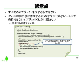 
? ٤ƤΥ֥ȤDIUǤϤʤ
? ᥽åɺζȤɤ褦ʥ֥(ե`ɤ
֤Ǥʤ֥)DImʤ
C EntityΥ֥
17
public class FooDao {
private DataSource dataSource;
???
public Foo findFoo() throws Exception {
Connection con = dataSource.getConnection();
PreparedStatement ps = con.prepareStatement("select * from foo ...");
???
ResultSet rs = ps.executeQuery();
Foo foo = null;
while(rs.next()) {
foo = new Foo();
foo.setName(rs.getString("name"));
foo.setAge(rs.getInt("age"));
}
???
return foo;
}
᥽åɺζȤɤ륪

 