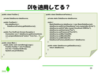 DImäƤ룿
20
public class DataSourceFactory {
private static DataSource dataSource;
static {
BasicDataSource dataSource = new BasicDataSource();
dataSource.setDriverClassName("com.mysql.jdbc.Driver");
dataSource.setUrl("jdbc:mysql://localhost:3306/foo");
dataSource.setUsername("foo");
dataSource.setPassword("foo123");
dataSource.setMaxTotal(50);
dataSource.setMaxIdle(50);
dataSource.setMinIdle(10);
DataSourceFactory.dataSource = dataSource;
}
public static DataSource getDataSource() {
return dataSource;
}
}
public class FooDao {
private DataSource dataSource;
public FooDao() {
this.dataSource =
DataSourceFactory.getDataSource();
}
public Foo findFoo() throws Exception {
Connection con = dataSource.getConnection();
con.prepareStatement("select * from foo ...");
???
public class Main {
public static void main(String[] args) {
FooDao fooDao = new FooDao();
Foo foo = fooDao.findFoo();
System.out.println(foo);
}
}
 
