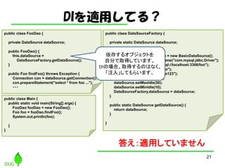 DImäƤ룿
21
public class DataSourceFactory {
private static DataSource dataSource;
static {
BasicDataSource dataSource = new BasicDataSource();
dataSource.setDriverClassName("com.mysql.jdbc.Driver");
dataSource.setUrl("jdbc:mysql://localhost:3306/foo");
dataSource.setUsername("foo");
dataSource.setPassword("foo123");
dataSource.setMaxTotal(50);
dataSource.setMaxIdle(50);
dataSource.setMinIdle(10);
DataSourceFactory.dataSource = dataSource;
}
public static DataSource getDataSource() {
return dataSource;
}
}
public class FooDao {
private DataSource dataSource;
public FooDao() {
this.dataSource =
DataSourceFactory.getDataSource();
}
public Foo findFoo() throws Exception {
Connection con = dataSource.getConnection();
con.prepareStatement("select * from foo ...");
???
public class Main {
public static void main(String[] args) {
FooDao fooDao = new FooDao();
Foo foo = fooDao.findFoo();
System.out.println(foo);
}
}
𤨣mäƤޤ
椹륪֥Ȥ
Է֤ȡäƤޤ
DIΈϡȡäΤϤʤ
ע롹Ƥ餤ޤ
 
