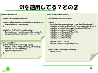 DImäƤ룿Σ
22
public class ObjectFactory {
private static FooDao fooDao;
static {
BasicDataSource dataSource = new BasicDataSource();
dataSource.setDriverClassName("com.mysql.jdbc.Driver");
dataSource.setUrl("jdbc:mysql://localhost:3306/foo");
dataSource.setUsername("foo");
dataSource.setPassword("foo123");
dataSource.setMaxTotal(50);
dataSource.setMaxIdle(50);
dataSource.setMinIdle(10);
fooDao = new FooDao();
fooDao.setDataSource(dataSource);
}
public static FooDao getFooDao() {
return fooDao;
}
}
public class FooDao {
private DataSource dataSource;
public void setDataSource(DataSource dataSource) {
this.dataSource = dataSource;
}
public Foo findFoo() throws Exception {
Connection con = dataSource.getConnection();
con.prepareStatement("select * from foo ...");
???
public class Main {
public static void main(String[] args) {
FooDao fooDao = ObjectFactory.getFooDao();
Foo foo = fooDao.findFoo();
System.out.println(foo);
}
}
 