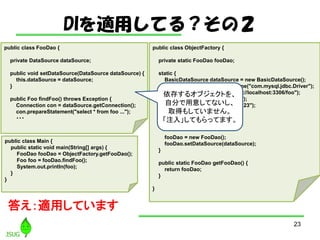 DImäƤ룿Σ
23
public class ObjectFactory {
private static FooDao fooDao;
static {
BasicDataSource dataSource = new BasicDataSource();
dataSource.setDriverClassName("com.mysql.jdbc.Driver");
dataSource.setUrl("jdbc:mysql://localhost:3306/foo");
dataSource.setUsername("foo");
dataSource.setPassword("foo123");
dataSource.setMaxTotal(50);
dataSource.setMaxIdle(50);
dataSource.setMinIdle(10);
fooDao = new FooDao();
fooDao.setDataSource(dataSource);
}
public static FooDao getFooDao() {
return fooDao;
}
}
public class FooDao {
private DataSource dataSource;
public void setDataSource(DataSource dataSource) {
this.dataSource = dataSource;
}
public Foo findFoo() throws Exception {
Connection con = dataSource.getConnection();
con.prepareStatement("select * from foo ...");
???
public class Main {
public static void main(String[] args) {
FooDao fooDao = ObjectFactory.getFooDao();
Foo foo = fooDao.findFoo();
System.out.println(foo);
}
}
𤨣mäƤޤ
椹륪֥Ȥ
Է֤⤷Ƥʤ
ȡä⤷Ƥޤ
ע롹ƤäƤޤ
 