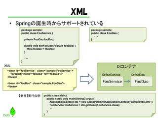 XML
? SpringQr饵ݩ`ȤƤ
28
package sample;
public class FooService {
private FooDao fooDao;
public void setFooDao(FooDao fooDao) {
this.fooDao = fooDao;
}
???
}
package sample;
public class FooDao {
???
}
<bean id="fooService" class="sample.FooService">
<property name="fooDao" ref="fooDao"/>
</bean>
<bean id="fooDao" class="sample.FooDao">
</bean>
DIƥ
FooService FooDao
ID:fooService ID:fooDao
XML
public class Main {
public static void main(String[] args) {
ApplicationContext ctx = new ClassPathXmlApplicationContext("sample/foo.xml");
FooService fooService = ctx.getBean(FooService.class);
???
}
}
οgФ
 