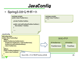 JavaConfig
? Spring3.0饵ݩ`
29
package sample;
public class FooService {
private FooDao fooDao;
public void setFooDao(FooDao fooDao) {
this.fooDao = fooDao;
}
???
}
package sample;
public class FooDao {
???
}
@Configuration
public class FooConfig {
@Bean
public FooService fooService() {
FooService fooService = new FooService();
fooService.setFooDao(fooDao());
return fooService;
}
@Bean
public FooDao fooDao() {
return new FooDao();
}
}
DIƥ
FooService FooDao
ID:fooService ID:fooDao
?Bean IDϡ᥽åΡfooDaoȤʤ
JavaConfig
 