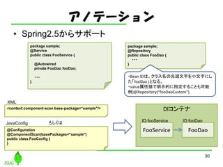 ΥƩ`
? Spring2.5饵ݩ`
30
package sample;
@Service
public class FooService {
@Autowired
private FooDao fooDao;
???
}
package sample;
@Repository
public class FooDao {
???
}
<context:component-scan base-package=sample"/> DIƥ
FooService FooDao
ID:fooService ID:fooDao
@Configuration
@ComponentScan(basePackages="sample")
public class FooConfig {
}
⤷
?Bean IDϡ饹^֤С֤ˤ
fooDaoȤʤ롣
?valueԂʾĤָ뤳Ȥ
)@Repository(fooDaoCustom)
XML
JavaConfig
 
