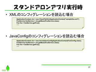 ɥ󥢥ץgЕr
? XMLΥե`iz
? JavaConfigΥե`iz
37
ApplicationContext ctx = new ClassPathXmlApplicationContext("sample/foo.xml");
FooService fooService = ctx.getBean(FooService.class);
Foo foo = fooService.getFoo();
???
ApplicationContext ctx = new AnnotationConfigApplicationContext(FooConfig.class);
FooService fooService = ctx.getBean(FooService.class);
Foo foo = fooService.getFoo();
???
 