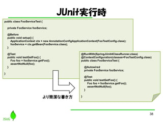 JUnitgЕr
38
public class FooServiceTest {
private FooService fooService;
@Before
public void setup() {
ApplicationContext ctx = new AnnotationConfigApplicationContext(FooTestConfig.class);
fooService = ctx.getBean(FooService.class);
}
@Test
public void testGetFoo() {
Foo foo = fooService.getFoo();
assertNotNull(foo);
}
}
@RunWith(SpringJUnit4ClassRunner.class)
@ContextConfiguration(classes=FooTestConfig.class)
public class FooServiceTest {
@Autowired
private FooService fooService;
@Test
public void testGetFoo() {
Foo foo = fooService.getFoo();
assertNotNull(foo);
}
}꺆ʕ
 