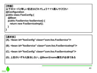 43
}
¤Υ`ɤȵȤӛϤɤǤ礦1xǤ
@Configuration
public class FooConfig {
@Bean
public FooService fooService() {
return new FooServiceImpl();
}
}
xk֫
(A). <bean id="fooConfig" class="com.foo.FooService"/>
(B). <bean id="fooService" class="com.foo.FooServiceImpl"/>
(C). <bean id="fooConfig" class="com.foo.FooServiceImpl"/>
(D). ӛΤԓʤ@BeannameԤ횤Ǥ
 