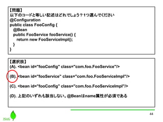 44
}
¤Υ`ɤȵȤӛϤɤǤ礦1xǤ
@Configuration
public class FooConfig {
@Bean
public FooService fooService() {
return new FooServiceImpl();
}
}
xk֫
(A). <bean id="fooConfig" class="com.foo.FooService"/>
(B). <bean id="fooService" class="com.foo.FooServiceImpl"/>
(C). <bean id="fooConfig" class="com.foo.FooServiceImpl"/>
(D). ӛΤԓʤ@BeannameԤ횤Ǥ
 