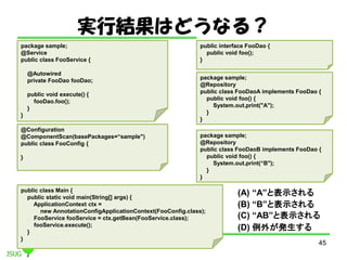 gнYϤɤʤ룿
45
@Configuration
@ComponentScan(basePackages=sample")
public class FooConfig {
}
public interface FooDao {
public void foo();
}
package sample;
@Repository
public class FooDaoA implements FooDao {
public void foo() {
System.out.print("A");
}
}
package sample;
@Repository
public class FooDaoB implements FooDao {
public void foo() {
System.out.print(B");
}
}
package sample;
@Service
public class FooService {
@Autowired
private FooDao fooDao;
public void execute() {
fooDao.foo();
}
}
public class Main {
public static void main(String[] args) {
ApplicationContext ctx =
new AnnotationConfigApplicationContext(FooConfig.class);
FooService fooService = ctx.getBean(FooService.class);
fooService.execute();
}
}
(A) Aȱʾ
(B) Bȱʾ
(C) ABȱʾ
(D) ⤬k
 