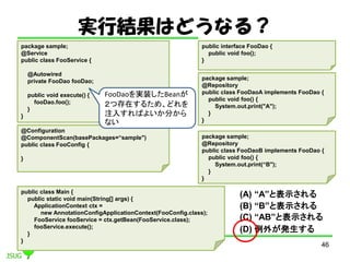 gнYϤɤʤ룿
46
@Configuration
@ComponentScan(basePackages=sample")
public class FooConfig {
}
public interface FooDao {
public void foo();
}
package sample;
@Repository
public class FooDaoA implements FooDao {
public void foo() {
System.out.print("A");
}
}
package sample;
@Repository
public class FooDaoB implements FooDao {
public void foo() {
System.out.print(B");
}
}
package sample;
@Service
public class FooService {
@Autowired
private FooDao fooDao;
public void execute() {
fooDao.foo();
}
}
public class Main {
public static void main(String[] args) {
ApplicationContext ctx =
new AnnotationConfigApplicationContext(FooConfig.class);
FooService fooService = ctx.getBean(FooService.class);
fooService.execute();
}
}
(A) Aȱʾ
(B) Bȱʾ
(C) ABȱʾ
(D) ⤬k
FooDaogװBean
Ĵڤ뤿ᡢɤ
ע뤹Ф褤֤
ʤ
 