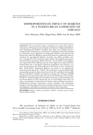 Journal of Community Health, Vol. 31, No. 6, December 2006 (Ó 2006)
DOI: 10.1007/s10900-006-9023-7



                 DISPROPORTIONATE IMPACT OF DIABETES
                      IN A PUERTO RICAN COMMUNITY OF
                                            CHICAGO
                   Steve Whitman, PhD; Abigail Silva, MPH; Ami M. Shah, MPH




          ABSTRACT: We assessed the impact of diabetes in a large Puerto Rican
          community of Chicago by measuring the prevalence of diagnosed diabetes
          and calculating the diabetes mortality rate. Data were analyzed from a
          comprehensive health survey conducted in randomly selected households
          in community areas. Questions on diagnosed diabetes and selected risk
          factors were asked. In addition, vital records data were analyzed in order to
          calculate the age-adjusted diabetes mortality rate. When possible, rates
          were compared to those found in other studies. The diabetes prevalence
          located in this community (20.8%: 95% CI = 10.1%-38.0%) is the highest
          ever reported for Puerto Ricans and one of the highest ever reported in the
          United States for a non-Native American population. For instance, it is
          twice the prevalence for Puerto Ricans in New York (11.3%) and Puerto
          Rico (9.3%–9.6%). Diagnosed diabetes was found to be signiﬁcantly
          associated with obesity (p = 0.023). The prevalence was particularly high
          among older people, females, those born in the US, and those with a family
          history of diabetes. Notably, the diabetes mortality rate (67.6 per 100,000
          population) was more than twice the rate for all of Chicago (31.2) and the
          US (25.4). Understanding why the diabetes prevalence and mortality rates
          for Puerto Ricans in this community are so much higher than those of
          other communities is imperative for primary and secondary prevention.
          Collaboration between researchers, service providers and community
          members can help address the issues of diabetes education, early screening
          and diagnosis, and effective treatment needed in this community.

          KEY WORDS: diabetes; diabetes prevalence; diabetes mortality; puerto Rican
          health; hispanic health.




                                      INTRODUCTION

       The prevalence of diabetes in adults in the United States has
been steadily increasing from 4.9% in 1990 to 6.1% in 2004.1,2 Diabetes

           Steve Whitman, PhD, Abigail Silva, MPH, Ami M Shah, MPH, Sinai Urban Health Institute,
Mount Sinai Hospital, Chicago, IL, USA.
           Requests for reprints should be addressed to Steve Whitman PhD, Sinai Urban Health
Institute, Mount Sinai Hospital, California Ave. at 15th Street, K437, Chicago 60608, IL, USA; e-mail:
whist@ sinai.org

                                                 521
                                                0094-5145/06/1200-0521 Ó 2006 Springer Science+Business Media, Inc.
 
