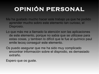 introducción El disprosio es un elemento químico de la tabla periódica cuyo símbolo es Dy y su número atómico es el 66. Presenta brillo metálico plateado y es relativamente estable en el aire a temperatura ambiente, aunque se disuelve facilmente en ácidos. Es lo bastante blando como para ser cortado con un cuchillo y puede ser procesado con máquinas sin emitir chispas, si se evita el sobrecalentamiento. El metal es atacado con facilidad por el aire a altas temperaturas, pero a temperatura ambiente, en bloques, es bastante estable en la atmósfera y permanece brillante durante largos periodos.