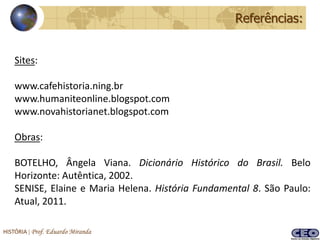 Referências:


    Sites:

    www.cafehistoria.ning.br
    www.humaniteonline.blogspot.com
    www.novahistorianet.blogspot.com

    Obras:

    BOTELHO, Ângela Viana. Dicionário Histórico do Brasil. Belo
    Horizonte: Autêntica, 2002.
    SENISE, Elaine e Maria Helena. História Fundamental 8. São Paulo:
    Atual, 2011.

HISTÓRIA | Prof. Eduardo Miranda
 