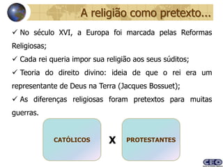A religião como pretexto...
 No século XVI, a Europa foi marcada pelas Reformas
Religiosas;
 Cada rei queria impor sua religião aos seus súditos;
 Teoria do direito divino: ideia de que o rei era um
representante de Deus na Terra (Jacques Bossuet);
 As diferenças religiosas foram pretextos para muitas
guerras.


              CATÓLICOS      X    PROTESTANTES
 