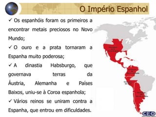 O Império Espanhol
 Os espanhóis foram os primeiros a
encontrar metais preciosos no Novo
Mundo;
 O ouro e a prata tornaram a
Espanha muito poderosa;
A         dinastia   Habsburgo,     que
governava             terras          da
Áustria,       Alemanha        e   Países
Baixos, uniu-se à Coroa espanhola;
 Vários reinos se uniram contra a
Espanha, que entrou em dificuldades.
 