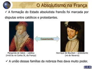 O Absolutismo na França
 A formação do Estado absolutista francês foi marcada por
disputas entre católicos e protestantes.




                                      Casamento




   Margarida de Valois – católica                 Henrique de Bourbon – protestante
(irmã do rei Carlos IX, da França)                         (rei de Navarra)


 A união dessas famílias da nobreza lhes dava muito poder.
 