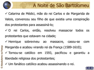 A Noite de São Bartolomeu
                           Catarina de Médici, mãe do rei Carlos e de Margarida de
                          Valois, convenceu seu filho de que existia uma conspiração
                          dos protestantes para assassiná-lo;
                           O rei Carlos, então, resolveu massacrar todos os
                          protestantes que estavam na cidade;
                           Henrique    sobreviveu    ao   massacre,   casou-se   com
                          Margarida e acabou virando rei da França (1589-1610);
O Absolutismo na França




                           Tornou-se católico em 1593, pacificou e garantiu a
                          liberdade religiosa dos protestantes;
                           Um fanático católico acabou assassinando o rei.
 