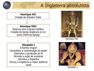A Inglaterra absolutista
          Henrique VII
     Criação da dinastia Tudor


          Henrique VIII
   Ruptura com a Igreja Católica
 Criação da Igreja Anglicana (o rei
       como chefe da Igreja)
                                          Henrique VIII

            Elizabeth I
          A Rainha Virgem
Consolidou a centralização do poder
    Estimulou a produção de lã
    Permitiu a ação de corsários
        Derrotou a Espanha
Tornou a Inglaterra a maior potência
                naval
                                            Elizabeth I
 