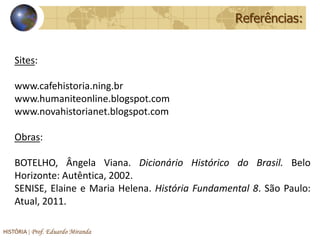 Referências:


    Sites:

    www.cafehistoria.ning.br
    www.humaniteonline.blogspot.com
    www.novahistorianet.blogspot.com

    Obras:

    BOTELHO, Ângela Viana. Dicionário Histórico do Brasil. Belo
    Horizonte: Autêntica, 2002.
    SENISE, Elaine e Maria Helena. História Fundamental 8. São Paulo:
    Atual, 2011.

HISTÓRIA | Prof. Eduardo Miranda
 