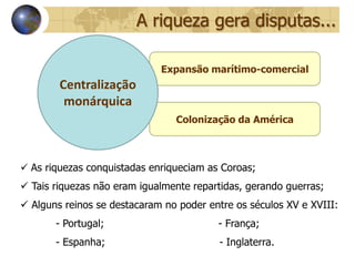 A riqueza gera disputas...

                             Expansão marítimo-comercial
        Centralização
         monárquica
                                Colonização da América



 As riquezas conquistadas enriqueciam as Coroas;
 Tais riquezas não eram igualmente repartidas, gerando guerras;
 Alguns reinos se destacaram no poder entre os séculos XV e XVIII:
       - Portugal;                       - França;
       - Espanha;                        - Inglaterra.
 