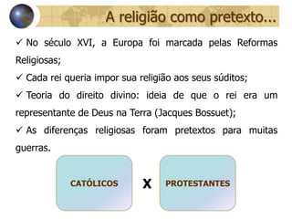A religião como pretexto...
 No século XVI, a Europa foi marcada pelas Reformas
Religiosas;
 Cada rei queria impor sua religião aos seus súditos;
 Teoria do direito divino: ideia de que o rei era um
representante de Deus na Terra (Jacques Bossuet);
 As diferenças religiosas foram pretextos para muitas
guerras.


              CATÓLICOS      X    PROTESTANTES
 