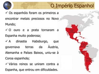 O Império Espanhol
 Os espanhóis foram os primeiros a
encontrar metais preciosos no Novo
Mundo;
 O ouro e a prata tornaram a
Espanha muito poderosa;
A       dinastia   Habsburgo,    que
governava      terras   da   Áustria,
Alemanha e Países Baixos, uniu-se à
Coroa espanhola;
 Vários reinos se uniram contra a
Espanha, que entrou em dificuldades.
 