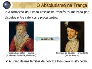 O Absolutismo na França
 A formação do Estado absolutista francês foi marcada por
disputas entre católicos e protestantes.




                                      Casamento




   Margarida de Valois – católica                 Henrique de Bourbon – protestante
(irmã do rei Carlos IX, da França)                         (rei de Navarra)


 A união dessas famílias da nobreza lhes dava muito poder.
 
