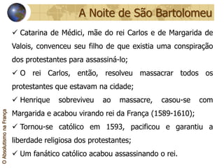 A Noite de São Bartolomeu
                           Catarina de Médici, mãe do rei Carlos e de Margarida de
                          Valois, convenceu seu filho de que existia uma conspiração
                          dos protestantes para assassiná-lo;
                           O rei Carlos, então, resolveu massacrar todos os
                          protestantes que estavam na cidade;
                           Henrique    sobreviveu    ao   massacre,   casou-se   com
                          Margarida e acabou virando rei da França (1589-1610);
O Absolutismo na França




                           Tornou-se católico em 1593, pacificou e garantiu a
                          liberdade religiosa dos protestantes;
                           Um fanático católico acabou assassinando o rei.
 