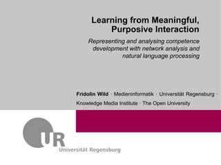 1
Learning from Meaningful,
Purposive Interaction
Fridolin Wild · Medieninformatik · Universität Regensburg ·
Knowledge Media Institute · The Open University
Representing and analysing competence
development with network analysis and
natural language processing
 
