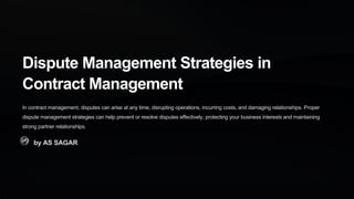 Dispute Management Strategies in
Contract Management
In contract management, disputes can arise at any time, disrupting operations, incurring costs, and damaging relationships. Proper
dispute management strategies can help prevent or resolve disputes effectively, protecting your business interests and maintaining
strong partner relationships.
by AS SAGAR
 