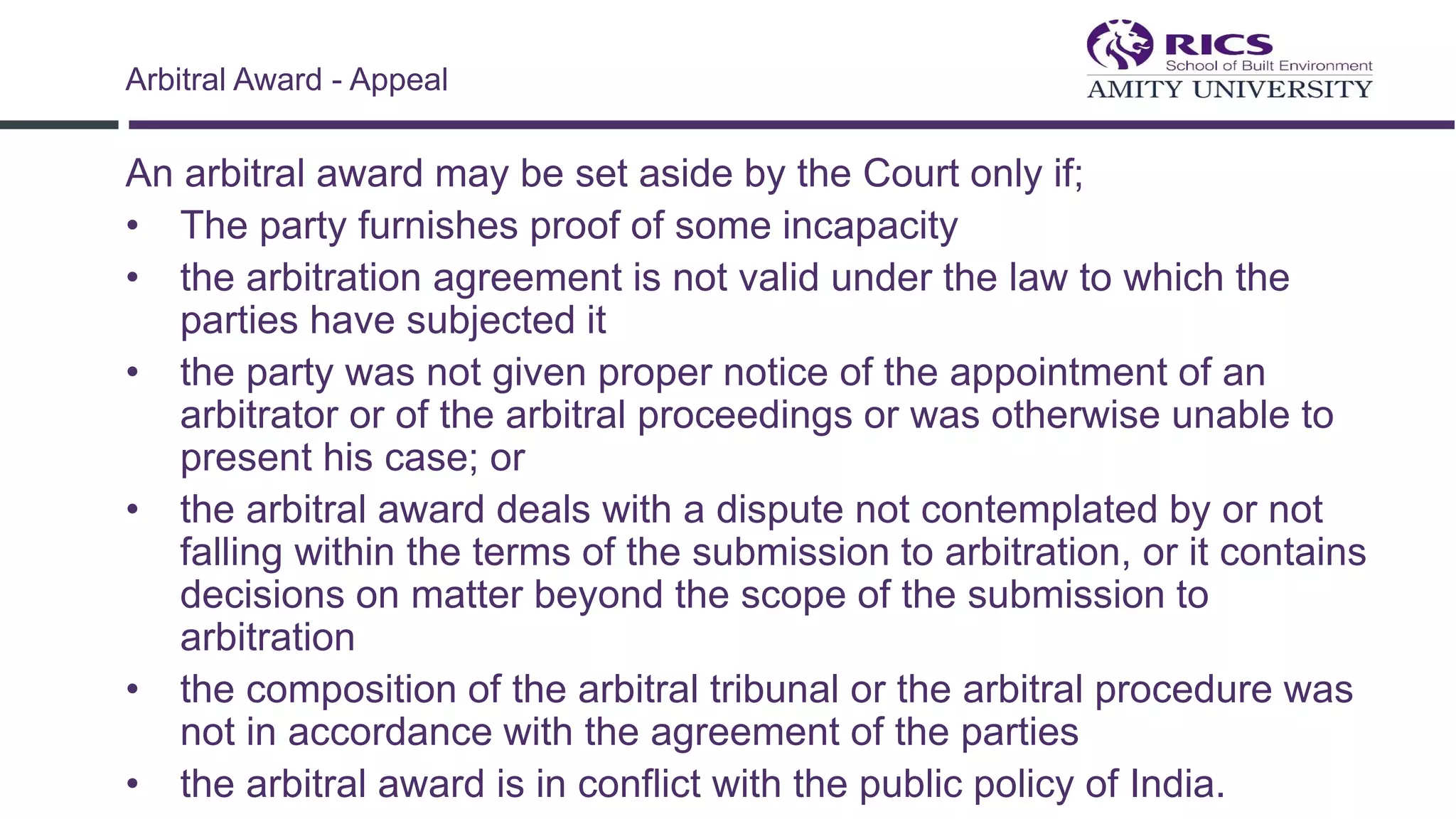 An arbitral award may be set aside by the Court only if;
• The party furnishes proof of some incapacity
• the arbitration agreement is not valid under the law to which the
parties have subjected it
• the party was not given proper notice of the appointment of an
arbitrator or of the arbitral proceedings or was otherwise unable to
present his case; or
• the arbitral award deals with a dispute not contemplated by or not
falling within the terms of the submission to arbitration, or it contains
decisions on matter beyond the scope of the submission to
arbitration
• the composition of the arbitral tribunal or the arbitral procedure was
not in accordance with the agreement of the parties
• the arbitral award is in conflict with the public policy of India.
Arbitral Award - Appeal
 