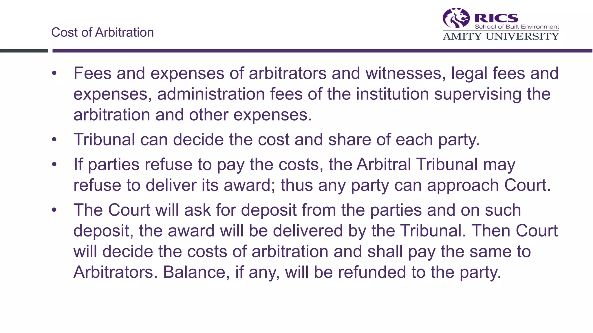 • Fees and expenses of arbitrators and witnesses, legal fees and
expenses, administration fees of the institution supervising the
arbitration and other expenses.
• Tribunal can decide the cost and share of each party.
• If parties refuse to pay the costs, the Arbitral Tribunal may
refuse to deliver its award; thus any party can approach Court.
• The Court will ask for deposit from the parties and on such
deposit, the award will be delivered by the Tribunal. Then Court
will decide the costs of arbitration and shall pay the same to
Arbitrators. Balance, if any, will be refunded to the party.
Cost of Arbitration
 