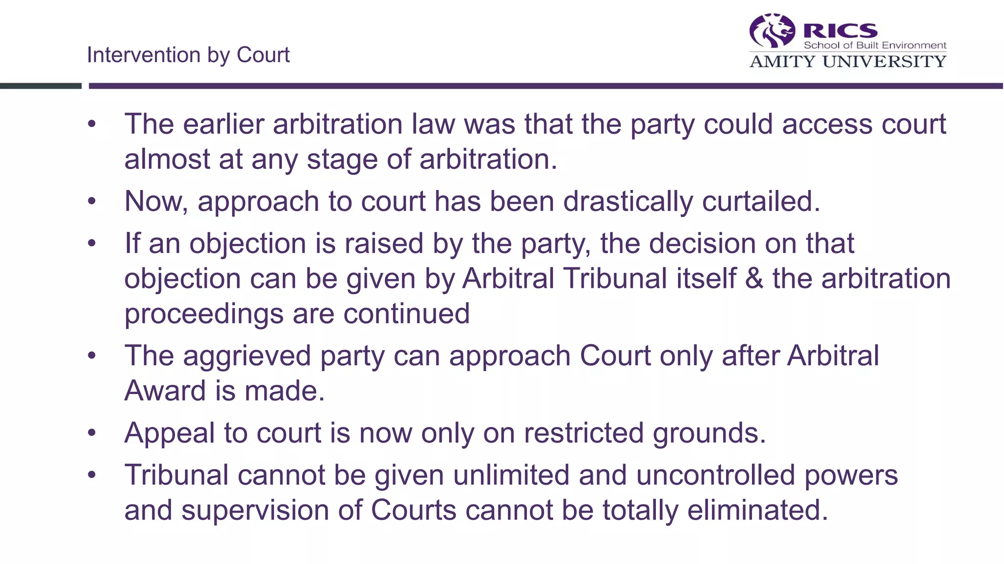 • The earlier arbitration law was that the party could access court
almost at any stage of arbitration.
• Now, approach to court has been drastically curtailed.
• If an objection is raised by the party, the decision on that
objection can be given by Arbitral Tribunal itself & the arbitration
proceedings are continued
• The aggrieved party can approach Court only after Arbitral
Award is made.
• Appeal to court is now only on restricted grounds.
• Tribunal cannot be given unlimited and uncontrolled powers
and supervision of Courts cannot be totally eliminated.
Intervention by Court
 