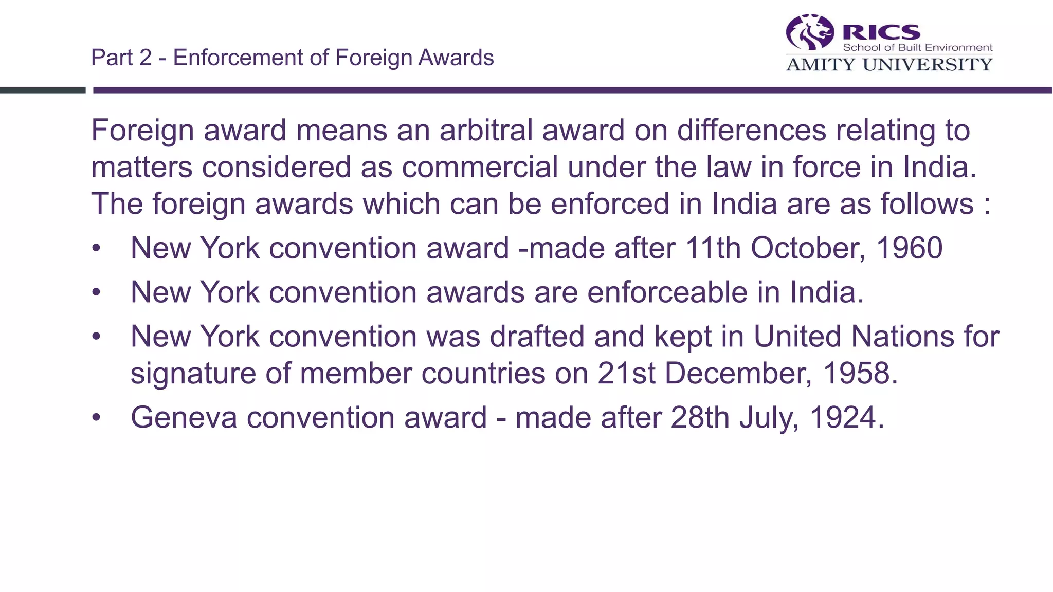 Foreign award means an arbitral award on differences relating to
matters considered as commercial under the law in force in India.
The foreign awards which can be enforced in India are as follows :
• New York convention award -made after 11th October, 1960
• New York convention awards are enforceable in India.
• New York convention was drafted and kept in United Nations for
signature of member countries on 21st December, 1958.
• Geneva convention award - made after 28th July, 1924.
Part 2 - Enforcement of Foreign Awards
 
