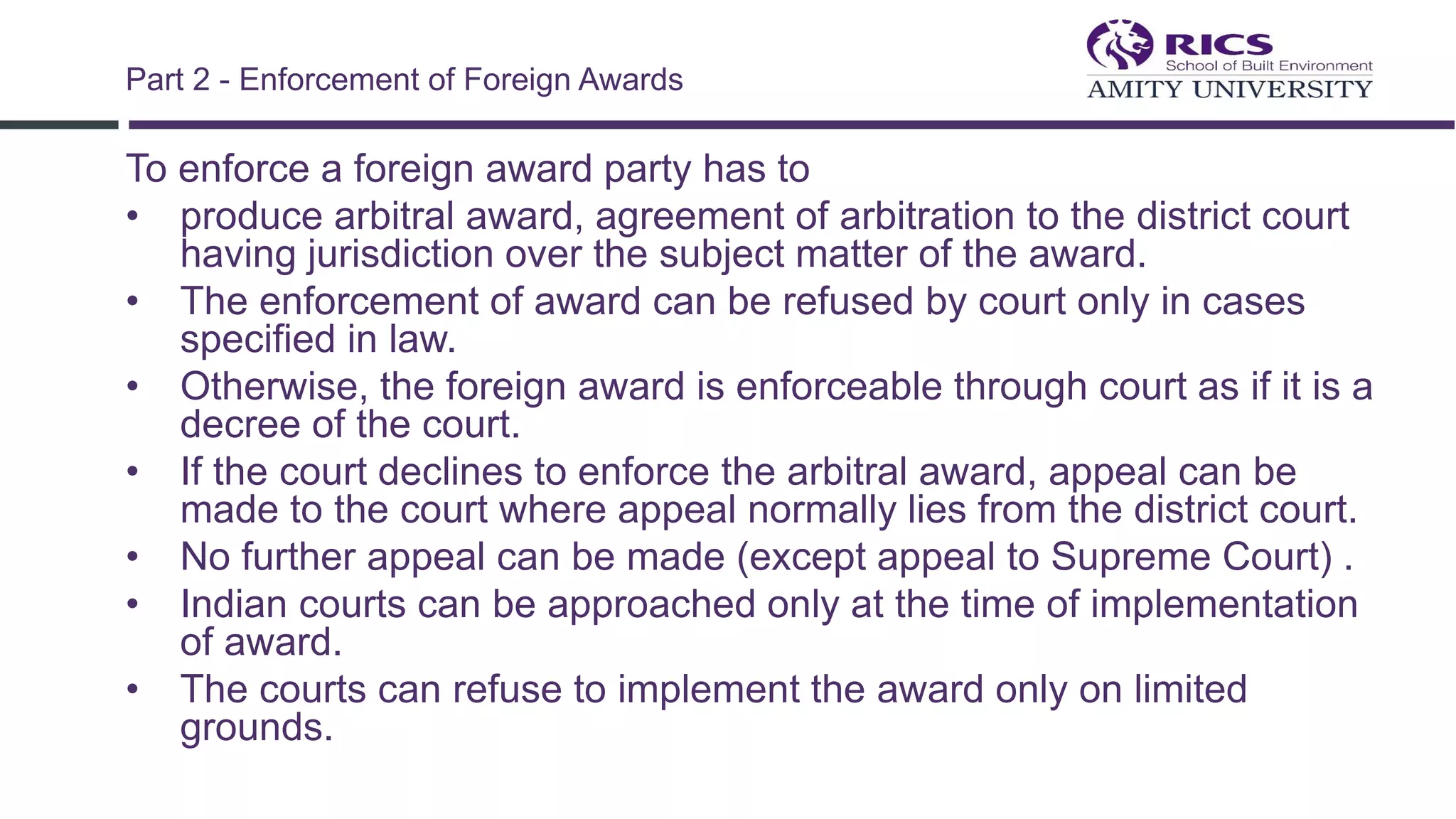 To enforce a foreign award party has to
• produce arbitral award, agreement of arbitration to the district court
having jurisdiction over the subject matter of the award.
• The enforcement of award can be refused by court only in cases
specified in law.
• Otherwise, the foreign award is enforceable through court as if it is a
decree of the court.
• If the court declines to enforce the arbitral award, appeal can be
made to the court where appeal normally lies from the district court.
• No further appeal can be made (except appeal to Supreme Court) .
• Indian courts can be approached only at the time of implementation
of award.
• The courts can refuse to implement the award only on limited
grounds.
Part 2 - Enforcement of Foreign Awards
 
