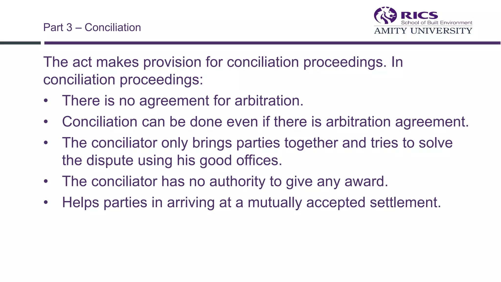 The act makes provision for conciliation proceedings. In
conciliation proceedings:
• There is no agreement for arbitration.
• Conciliation can be done even if there is arbitration agreement.
• The conciliator only brings parties together and tries to solve
the dispute using his good offices.
• The conciliator has no authority to give any award.
• Helps parties in arriving at a mutually accepted settlement.
Part 3 – Conciliation
 