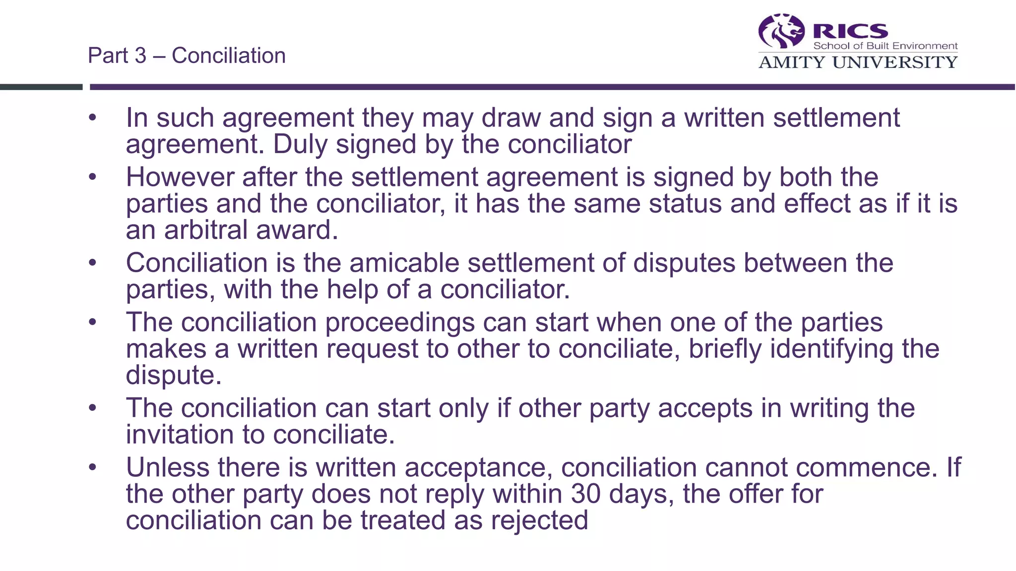 • In such agreement they may draw and sign a written settlement
agreement. Duly signed by the conciliator
• However after the settlement agreement is signed by both the
parties and the conciliator, it has the same status and effect as if it is
an arbitral award.
• Conciliation is the amicable settlement of disputes between the
parties, with the help of a conciliator.
• The conciliation proceedings can start when one of the parties
makes a written request to other to conciliate, briefly identifying the
dispute.
• The conciliation can start only if other party accepts in writing the
invitation to conciliate.
• Unless there is written acceptance, conciliation cannot commence. If
the other party does not reply within 30 days, the offer for
conciliation can be treated as rejected
Part 3 – Conciliation
 