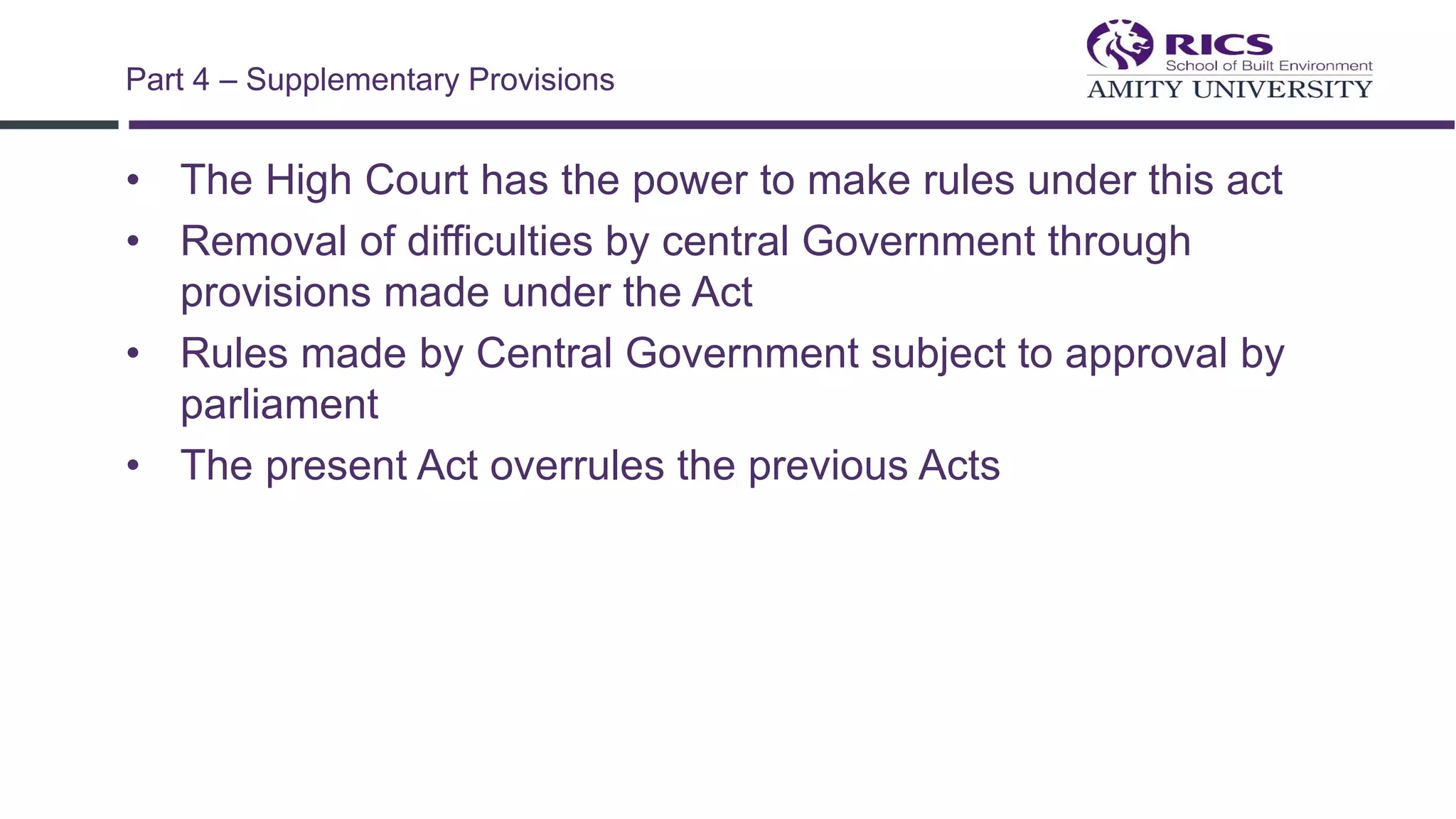 • The High Court has the power to make rules under this act
• Removal of difficulties by central Government through
provisions made under the Act
• Rules made by Central Government subject to approval by
parliament
• The present Act overrules the previous Acts
Part 4 – Supplementary Provisions
 