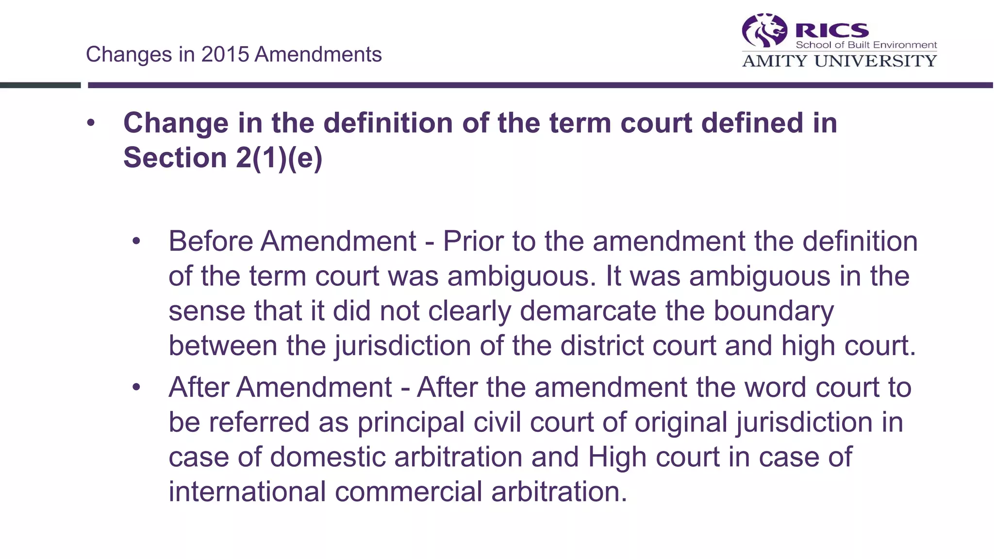 • Change in the definition of the term court defined in
Section 2(1)(e)
• Before Amendment - Prior to the amendment the definition
of the term court was ambiguous. It was ambiguous in the
sense that it did not clearly demarcate the boundary
between the jurisdiction of the district court and high court.
• After Amendment - After the amendment the word court to
be referred as principal civil court of original jurisdiction in
case of domestic arbitration and High court in case of
international commercial arbitration.
Changes in 2015 Amendments
 