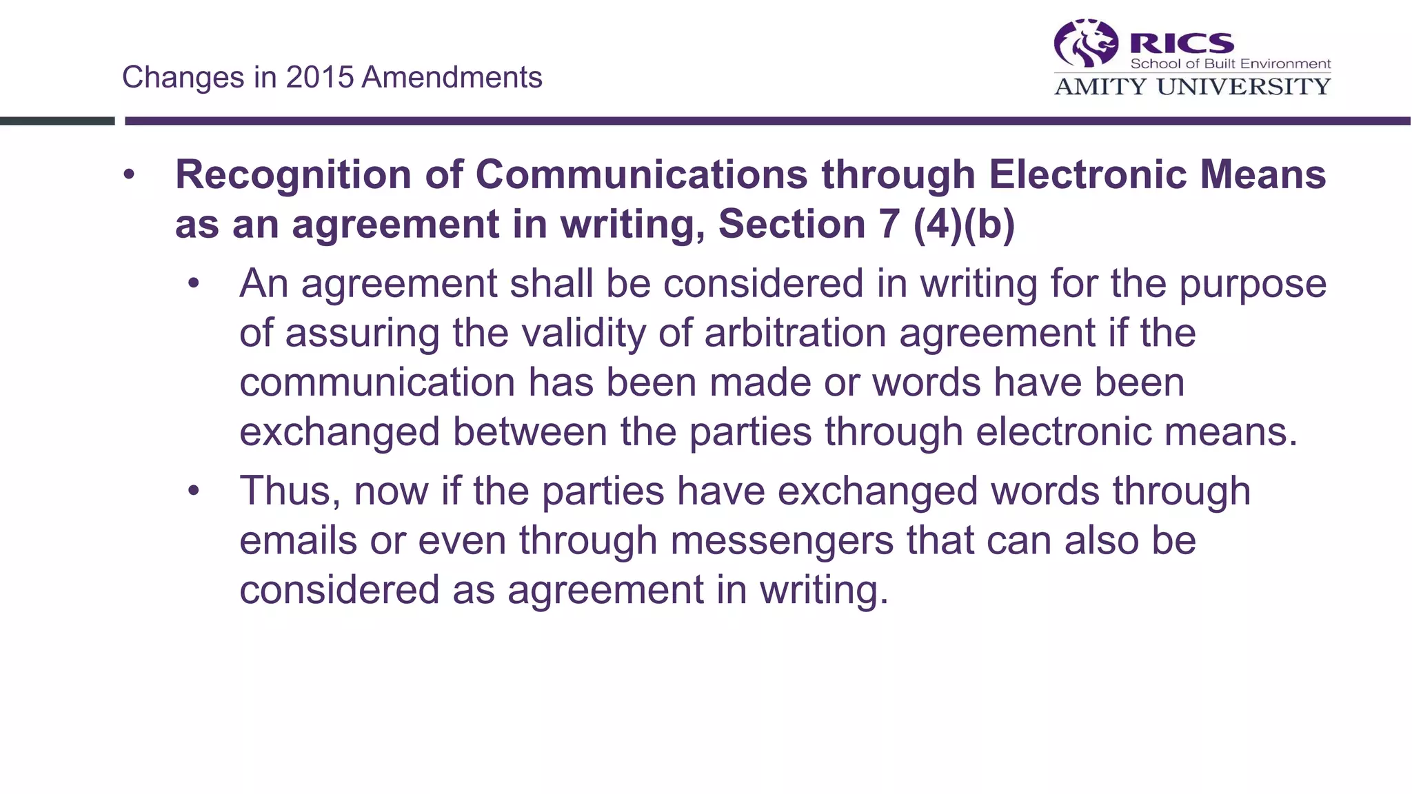 • Recognition of Communications through Electronic Means
as an agreement in writing, Section 7 (4)(b)
• An agreement shall be considered in writing for the purpose
of assuring the validity of arbitration agreement if the
communication has been made or words have been
exchanged between the parties through electronic means.
• Thus, now if the parties have exchanged words through
emails or even through messengers that can also be
considered as agreement in writing.
Changes in 2015 Amendments
 