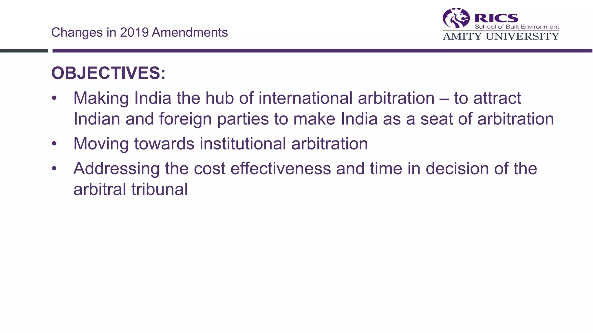 OBJECTIVES:
• Making India the hub of international arbitration – to attract
Indian and foreign parties to make India as a seat of arbitration
• Moving towards institutional arbitration
• Addressing the cost effectiveness and time in decision of the
arbitral tribunal
Changes in 2019 Amendments
 