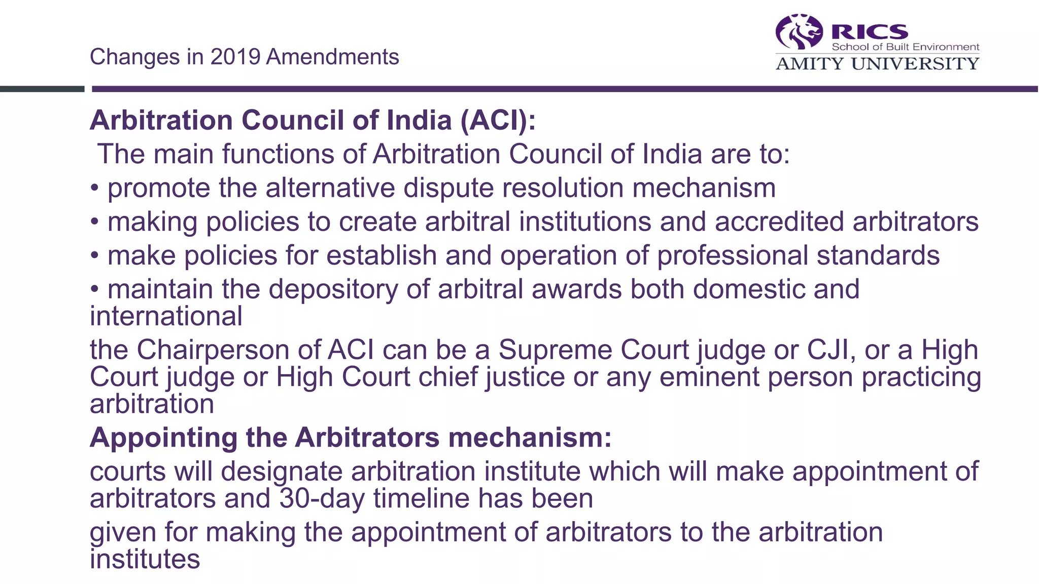 Arbitration Council of India (ACI):
The main functions of Arbitration Council of India are to:
• promote the alternative dispute resolution mechanism
• making policies to create arbitral institutions and accredited arbitrators
• make policies for establish and operation of professional standards
• maintain the depository of arbitral awards both domestic and
international
the Chairperson of ACI can be a Supreme Court judge or CJI, or a High
Court judge or High Court chief justice or any eminent person practicing
arbitration
Appointing the Arbitrators mechanism:
courts will designate arbitration institute which will make appointment of
arbitrators and 30-day timeline has been
given for making the appointment of arbitrators to the arbitration
institutes
Changes in 2019 Amendments
 