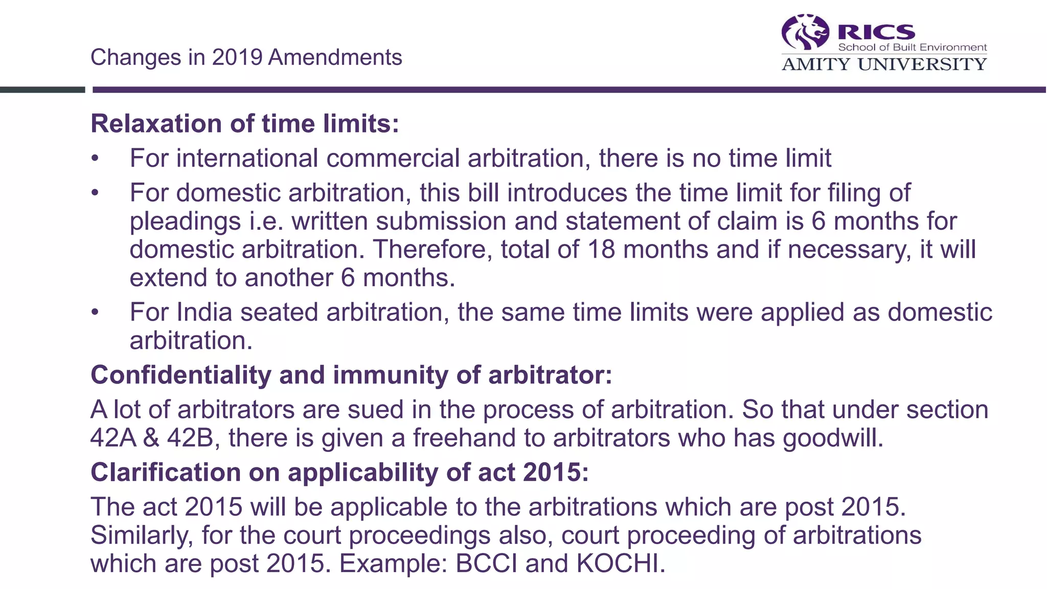 Relaxation of time limits:
• For international commercial arbitration, there is no time limit
• For domestic arbitration, this bill introduces the time limit for filing of
pleadings i.e. written submission and statement of claim is 6 months for
domestic arbitration. Therefore, total of 18 months and if necessary, it will
extend to another 6 months.
• For India seated arbitration, the same time limits were applied as domestic
arbitration.
Confidentiality and immunity of arbitrator:
A lot of arbitrators are sued in the process of arbitration. So that under section
42A & 42B, there is given a freehand to arbitrators who has goodwill.
Clarification on applicability of act 2015:
The act 2015 will be applicable to the arbitrations which are post 2015.
Similarly, for the court proceedings also, court proceeding of arbitrations
which are post 2015. Example: BCCI and KOCHI.
Changes in 2019 Amendments
 