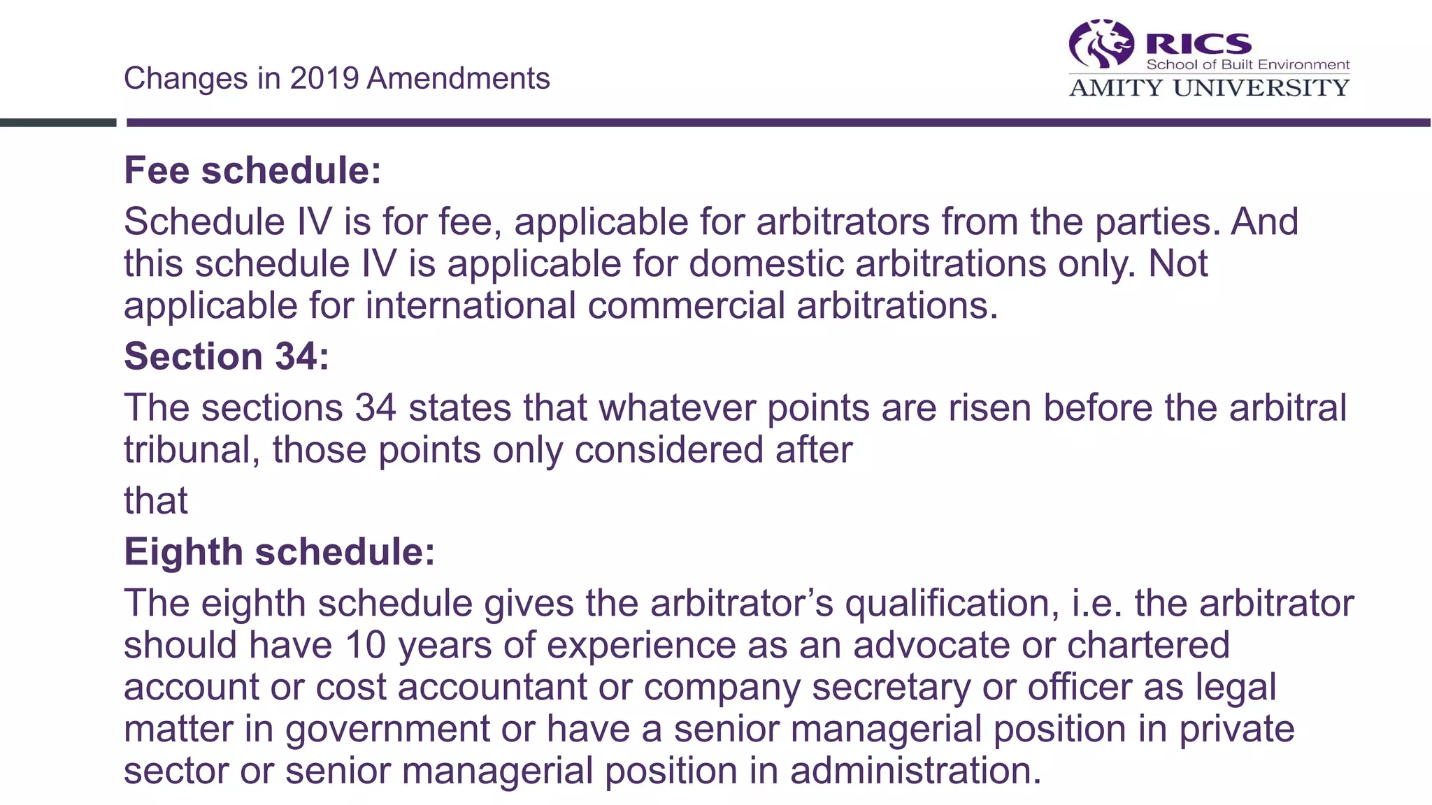 Fee schedule:
Schedule IV is for fee, applicable for arbitrators from the parties. And
this schedule IV is applicable for domestic arbitrations only. Not
applicable for international commercial arbitrations.
Section 34:
The sections 34 states that whatever points are risen before the arbitral
tribunal, those points only considered after
that
Eighth schedule:
The eighth schedule gives the arbitrator’s qualification, i.e. the arbitrator
should have 10 years of experience as an advocate or chartered
account or cost accountant or company secretary or officer as legal
matter in government or have a senior managerial position in private
sector or senior managerial position in administration.
Changes in 2019 Amendments
 