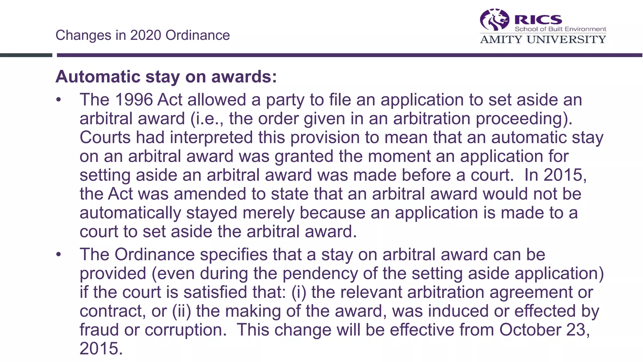 Automatic stay on awards:
• The 1996 Act allowed a party to file an application to set aside an
arbitral award (i.e., the order given in an arbitration proceeding).
Courts had interpreted this provision to mean that an automatic stay
on an arbitral award was granted the moment an application for
setting aside an arbitral award was made before a court. In 2015,
the Act was amended to state that an arbitral award would not be
automatically stayed merely because an application is made to a
court to set aside the arbitral award.
• The Ordinance specifies that a stay on arbitral award can be
provided (even during the pendency of the setting aside application)
if the court is satisfied that: (i) the relevant arbitration agreement or
contract, or (ii) the making of the award, was induced or effected by
fraud or corruption. This change will be effective from October 23,
2015.
Changes in 2020 Ordinance
 