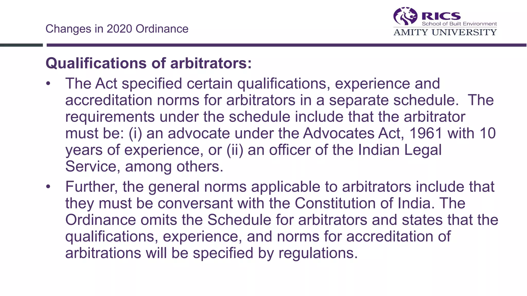 Qualifications of arbitrators:
• The Act specified certain qualifications, experience and
accreditation norms for arbitrators in a separate schedule. The
requirements under the schedule include that the arbitrator
must be: (i) an advocate under the Advocates Act, 1961 with 10
years of experience, or (ii) an officer of the Indian Legal
Service, among others.
• Further, the general norms applicable to arbitrators include that
they must be conversant with the Constitution of India. The
Ordinance omits the Schedule for arbitrators and states that the
qualifications, experience, and norms for accreditation of
arbitrations will be specified by regulations.
Changes in 2020 Ordinance
 