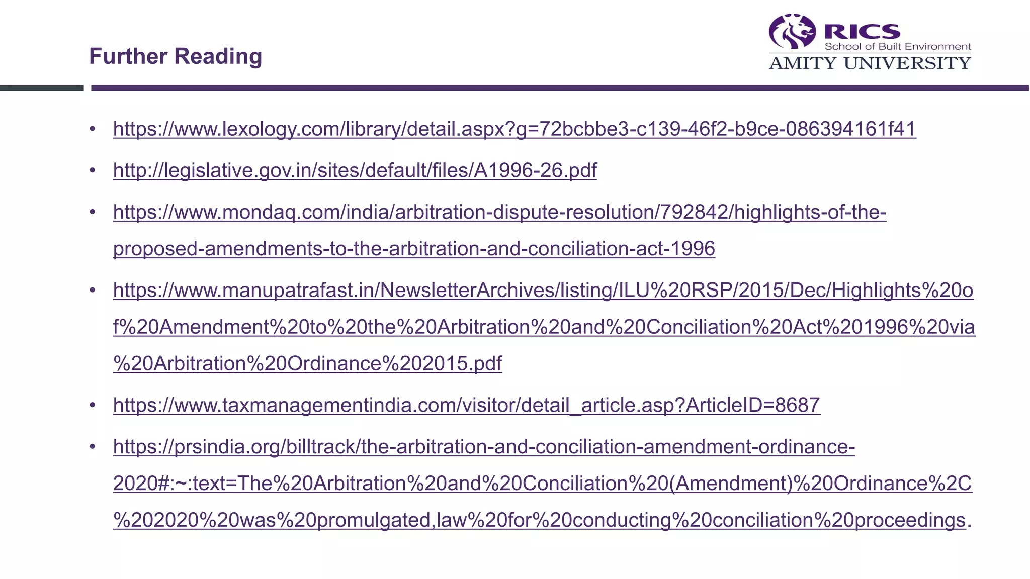 • https://www.lexology.com/library/detail.aspx?g=72bcbbe3-c139-46f2-b9ce-086394161f41
• http://legislative.gov.in/sites/default/files/A1996-26.pdf
• https://www.mondaq.com/india/arbitration-dispute-resolution/792842/highlights-of-the-
proposed-amendments-to-the-arbitration-and-conciliation-act-1996
• https://www.manupatrafast.in/NewsletterArchives/listing/ILU%20RSP/2015/Dec/Highlights%20o
f%20Amendment%20to%20the%20Arbitration%20and%20Conciliation%20Act%201996%20via
%20Arbitration%20Ordinance%202015.pdf
• https://www.taxmanagementindia.com/visitor/detail_article.asp?ArticleID=8687
• https://prsindia.org/billtrack/the-arbitration-and-conciliation-amendment-ordinance-
2020#:~:text=The%20Arbitration%20and%20Conciliation%20(Amendment)%20Ordinance%2C
%202020%20was%20promulgated,law%20for%20conducting%20conciliation%20proceedings.
Further Reading
 
