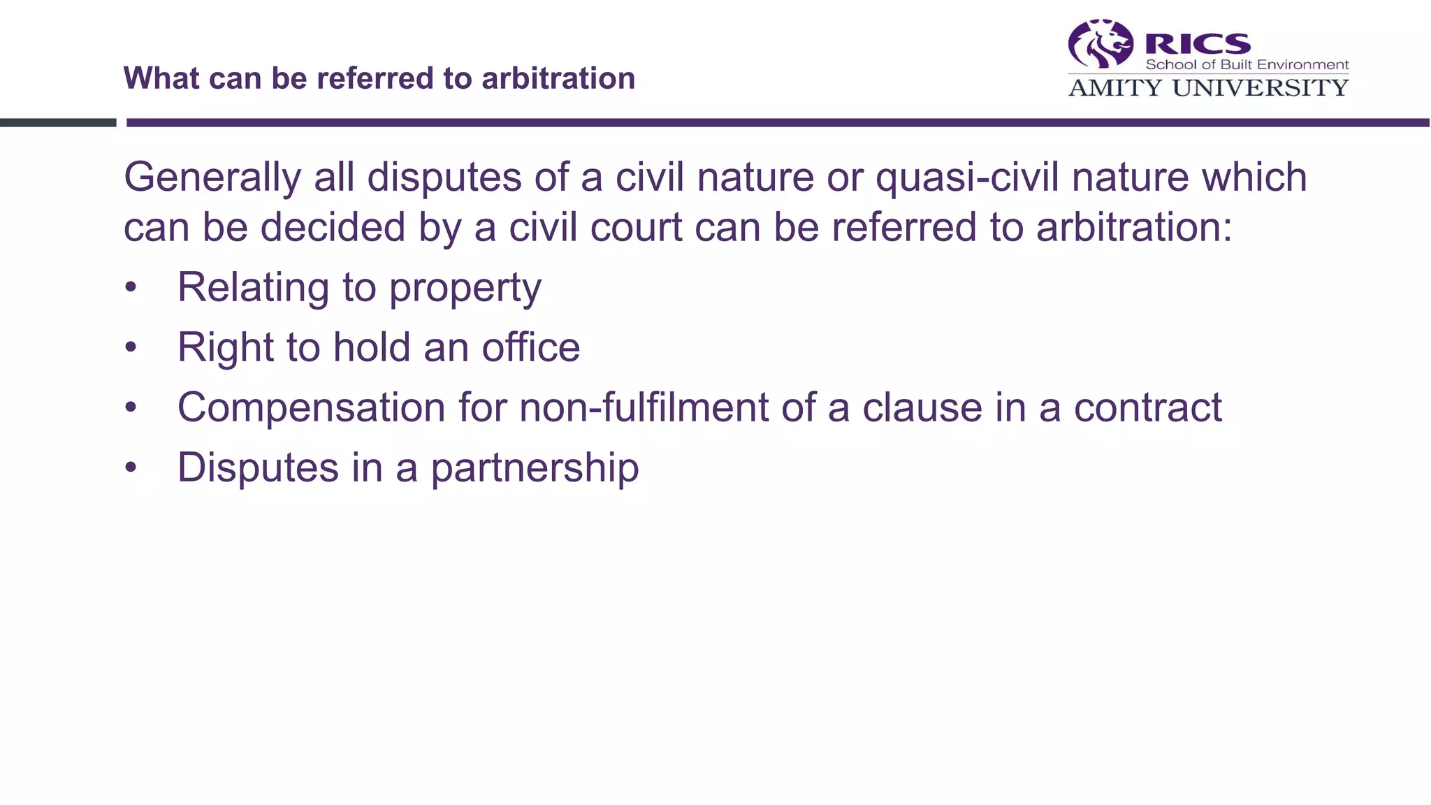 Generally all disputes of a civil nature or quasi-civil nature which
can be decided by a civil court can be referred to arbitration:
• Relating to property
• Right to hold an office
• Compensation for non-fulfilment of a clause in a contract
• Disputes in a partnership
What can be referred to arbitration
 