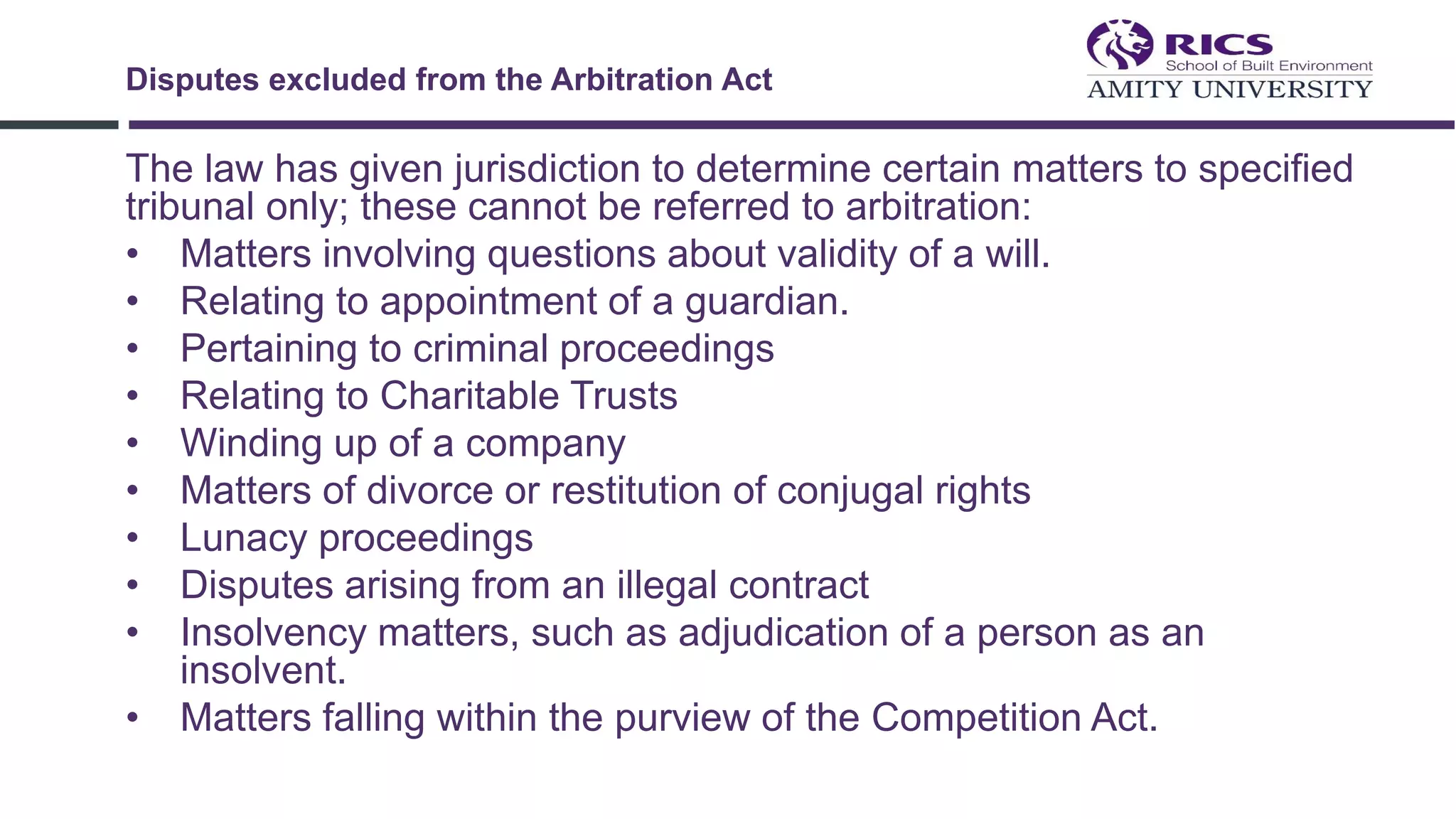 The law has given jurisdiction to determine certain matters to specified
tribunal only; these cannot be referred to arbitration:
• Matters involving questions about validity of a will.
• Relating to appointment of a guardian.
• Pertaining to criminal proceedings
• Relating to Charitable Trusts
• Winding up of a company
• Matters of divorce or restitution of conjugal rights
• Lunacy proceedings
• Disputes arising from an illegal contract
• Insolvency matters, such as adjudication of a person as an
insolvent.
• Matters falling within the purview of the Competition Act.
Disputes excluded from the Arbitration Act
 
