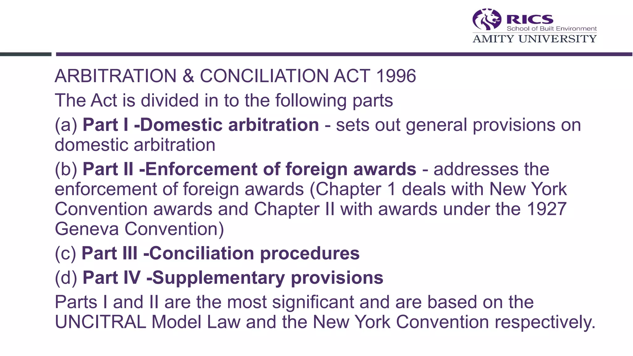 ARBITRATION & CONCILIATION ACT 1996
The Act is divided in to the following parts
(a) Part I -Domestic arbitration - sets out general provisions on
domestic arbitration
(b) Part II -Enforcement of foreign awards - addresses the
enforcement of foreign awards (Chapter 1 deals with New York
Convention awards and Chapter II with awards under the 1927
Geneva Convention)
(c) Part III -Conciliation procedures
(d) Part IV -Supplementary provisions
Parts I and II are the most significant and are based on the
UNCITRAL Model Law and the New York Convention respectively.
 